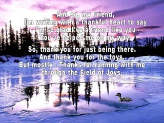 And so, my Friend, I'm writing with a thankful heart to say - I'm so glad I've a friend like you - You've helped me on my way. So, thank you for just being there. And thank you for the toys. But mostly - Thanks for running with me through the Field of Joys.  