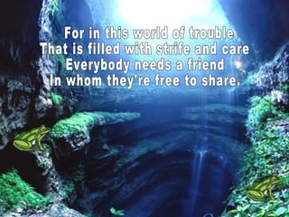 For in this world of trouble That is filled with strife and care Everybody needs a friend In whom they're free to share.  