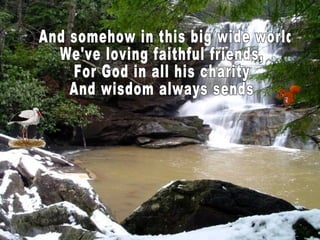And somehow in this big wide world We've loving faithful friends, For God in all his charity And wisdom always sends  