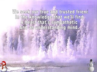 We seek our true and trusted friend In the knowledge that we'll find A heart that's sympathetic And an understanding mind.  