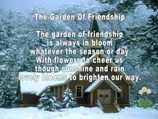 The Garden Of Friendship The garden of friendship is always in bloom whatever the season or day With flowers to cheer us though sunshine and rain lovely blooms to brighten our way.  