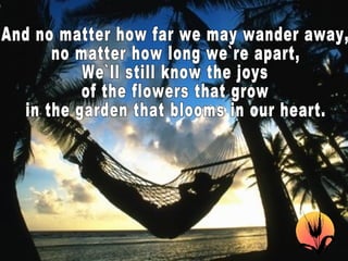 And no matter how far we may wander away, no matter how long we`re apart, We`ll still know the joys of the flowers that grow in the garden that blooms in our heart.  