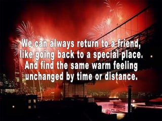 We can always return to a friend, like going back to a special place. And find the same warm feeling unchanged by time or distance. 