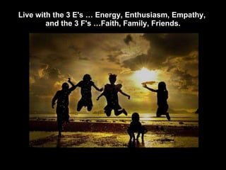 Live with the 3 E's … Energy, Enthusiasm, Empathy,  and the 3 F's …Faith, Family, Friends. 