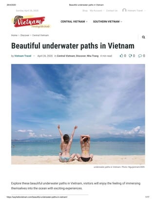 26/4/2020 Beautiful underwater paths in Vietnam
https://sayhellovietnam.com/beautiful-underwater-paths-in-vietnam/ 1/17
Home  Discover  Central Vietnam
Beautiful underwater paths in Vietnam
underwater paths in Vietnam. Photo: Nguyentram2409.
by Vietnam Travel — April 26, 2020 in Central Vietnam, Discover, Nha Trang 4 min read  0 0 0
Explore these beautiful underwater paths in Vietnam, visitors will enjoy the feeling of immersing
themselves into the ocean with exciting experiences.
CENTRAL VIETNAM  SOUTHERN VIETNAM 

Sunday, April 26, 2020 Shop My Account  Contact Us Vietnam Travel 
 
