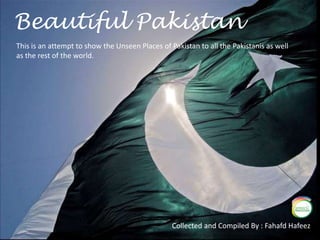 Beautiful Pakistan This is an attempt to show the Unseen Places of Pakistan to all the Pakistanis as well  as the rest of the world. Collected and Compiled By : Fahafd Hafeez 