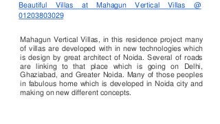Beautiful Villas at Mahagun Vertical Villas @
01203803029
Mahagun Vertical Villas, in this residence project many
of villas are developed with in new technologies which
is design by great architect of Noida. Several of roads
are linking to that place which is going on Delhi,
Ghaziabad, and Greater Noida. Many of those peoples
in fabulous home which is developed in Noida city and
making on new different concepts.
 