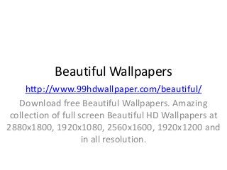 Beautiful Wallpapers
http://www.99hdwallpaper.com/beautiful/
Download free Beautiful Wallpapers. Amazing
collection of full screen Beautiful HD Wallpapers at
2880x1800, 1920x1080, 2560x1600, 1920x1200 and
in all resolution.
 