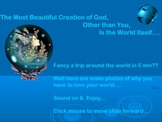 The Most Beautiful Creation of God,
Other than You,
Is the World Itself….

Fancy a trip around the world in 5 min??
Well here are some photos of why you
have to love your world….
Sound on & Enjoy…
Click mouse to move slide forward…

 
