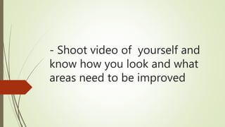 - Shoot video of yourself and
know how you look and what
areas need to be improved
 