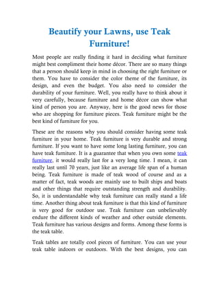 Beautify your Lawns, use Teak
                 Furniture!
Most people are really finding it hard in deciding what furniture
might best compliment their home décor. There are so many things
that a person should keep in mind in choosing the right furniture or
them. You have to consider the color theme of the furniture, its
design, and even the budget. You also need to consider the
durability of your furniture. Well, you really have to think about it
very carefully, because furniture and home décor can show what
kind of person you are. Anyway, here is the good news for those
who are shopping for furniture pieces. Teak furniture might be the
best kind of furniture for you.
These are the reasons why you should consider having some teak
furniture in your home. Teak furniture is very durable and strong
furniture. If you want to have some long lasting furniture, you can
have teak furniture. It is a guarantee that when you own some teak
furniture, it would really last for a very long time. I mean, it can
really last until 70 years, just like an average life span of a human
being. Teak furniture is made of teak wood of course and as a
matter of fact, teak woods are mainly use to built ships and boats
and other things that require outstanding strength and durability.
So, it is understandable why teak furniture can really stand a life
time. Another thing about teak furniture is that this kind of furniture
is very good for outdoor use. Teak furniture can unbelievably
endure the different kinds of weather and other outside elements.
Teak furniture has various designs and forms. Among these forms is
the teak table.
Teak tables are totally cool pieces of furniture. You can use your
teak table indoors or outdoors. With the best designs, you can
 