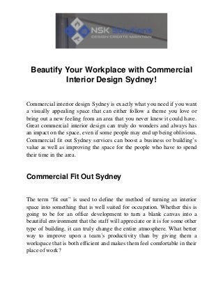 Beautify Your Workplace with Commercial
Interior Design Sydney!
Commercial interior design Sydney is exactly what you need if you want
a visually appealing space that can either follow a theme you love or
bring out a new feeling from an area that you never knew it could have.
Great commercial interior design can truly do wonders and always has
an impact on the space, even if some people may end up being oblivious.
Commercial fit out Sydney services can boost a business or building’s
value as well as improving the space for the people who have to spend
their time in the area.
Commercial Fit Out Sydney
The term “fit out” is used to define the method of turning an interior
space into something that is well suited for occupation. Whether this is
going to be for an office development to turn a blank canvas into a
beautiful environment that the staff will appreciate or it is for some other
type of building, it can truly change the entire atmosphere. What better
way to improve upon a team’s productivity than by giving them a
workspace that is both efficient and makes them feel comfortable in their
place of work?
 