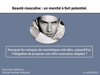 Document réalisé par
Michaël Vauthier Rubechini
Beauté masculine : un marché à fort potentiel.
Pourquoi les marques de cosmétiques ont-elles, aujourd’hui,
l’obligation de proposer une offre masculine adaptée ?
Le 18/03/2015
 