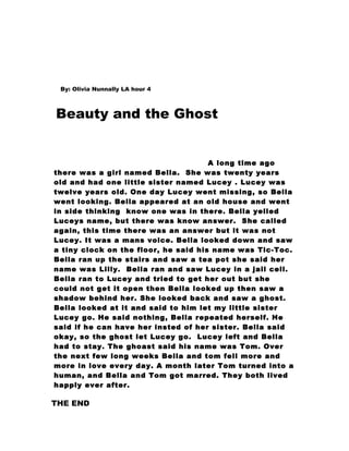 By: Olivia Nunnally LA hour 4



Beauty and the Ghost


                                      A long time ago
there was a girl named Bella. She was twenty years
old and had one little sister named Lucey . Lucey was
twelve years old. One day Lucey went missing, so Bella
went looking. Bella appeared at an old house and went
in side thinking know one was in there. Bella yelled
Luceys name, but there was know answer. She called
again, this time there was an answer but it was not
Lucey. It was a mans voice. Bella looked down and saw
a tiny clock on the floor, he said his name was Tic-Toc.
Bella ran up the stairs and saw a tea pot she said her
name was Lilly. Bella ran and saw Lucey in a jail cell.
Bella ran to Lucey and tried to get her out but she
could not get it open then Bella looked up then saw a
shadow behind her. She looked back and saw a ghost.
Bella looked at it and said to him let my little sister
Lucey go. He said nothing, Bella repeated herself. He
said if he can have her insted of her sister. Bella said
okay, so the ghost let Lucey go. Lucey left and Bella
had to stay. The ghoast said his name was Tom. Over
the next few long weeks Bella and tom fell more and
more in love every day. A month later Tom turned into a
human, and Bella and Tom got marred. They both lived
happly ever after.

THE END
 