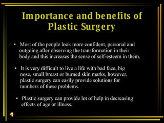 Importance and benefits of Plastic Surgery Most of the people look more confident, personal and outgoing after observing the transformation in their body and this increases the sense of self-esteem in them.   It is very difficult to live a life with bad face, big nose, small breast or burned skin marks, however, plastic surgery can easily provide solutions for numbers of these problems. Plastic surgery can provide lot of help in decreasing effects of age or illness. 
