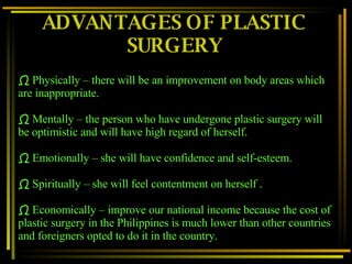 ADVANTAGES OF PLASTIC SURGERY Physically – there will be an improvement on body areas which are inappropriate.  Mentally – the person who have undergone plastic surgery will be optimistic and will have high regard of herself. Emotionally – she will have confidence and self-esteem. Spiritually – she will feel contentment on herself . Economically – improve our national income because the cost of plastic surgery in the Philippines is much lower than other countries and foreigners opted to do it in the country. 