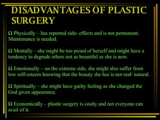 DISADVANTAGES OF PLASTIC SURGERY Physically – has reported side- effects and is not permanent. Maintenance is needed. Mentally – she might be too proud of herself and might have a tendency to degrade others not as beautiful as she is now. Emotionally – on the extreme side, she might also suffer from low self-esteem knowing that the beauty she has is not real/ natural. Spiritually – she might have guilty feeling as she changed the God given appearance. Economically – plastic surgery is costly and not everyone can avail of it. 