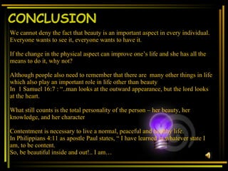 CONCLUSION We cannot deny the fact that beauty is an important aspect in every individual. Everyone wants to see it, everyone wants to have it. If the change in the physical aspect can improve one’s life and she has all the means to do it, why not? Although people also need to remember that there are  many other things in life which also play an important role in life other than beauty   In  1 Samuel 16:7 : “..man looks at the outward appearance, but the lord looks at the heart.  What still counts is the total personality of the person – her beauty, her knowledge, and her character Contentment is necessary to live a normal, peaceful and healthy life. In Philippians 4:11 as apostle Paul states, “ I have learned in whatever state I am, to be content. So, be beautiful inside and out!.. I am… 