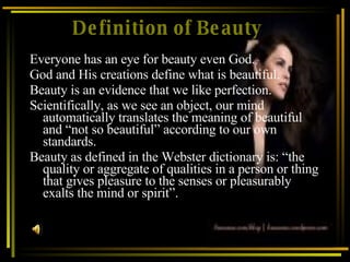 Definition of Beauty Everyone has an eye for beauty even God.  God and His creations define what is beautiful. Beauty is an evidence that we like perfection. Scientifically, as we see an object, our mind automatically translates the meaning of beautiful and “not so beautiful” according to our own standards. Beauty as defined in the Webster dictionary is: “the quality or aggregate of qualities in a person or thing that gives pleasure to the senses or pleasurably exalts the mind or spirit”. 