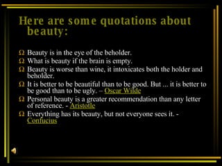 Here are some quotations about beauty: Beauty is in the eye of the beholder. What is beauty if the brain is empty. Beauty is worse than wine, it intoxicates both the holder and beholder. It is better to be beautiful than to be good. But ... it is better to be good than to be ugly. –  Oscar Wilde Personal beauty is a greater recommendation than any letter of reference. -  Aristotle Everything has its beauty, but not everyone sees it. -  Confucius 