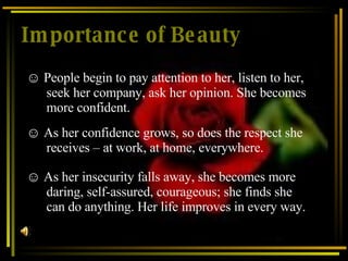 Importance of Beauty As her confidence grows, so does the respect she receives – at work, at home, everywhere.   As her insecurity falls away, she becomes more daring, self-assured, courageous; she finds she can do anything. Her life improves in every way.   People begin to pay attention to her, listen to her, seek her company, ask her opinion. She becomes more confident . 