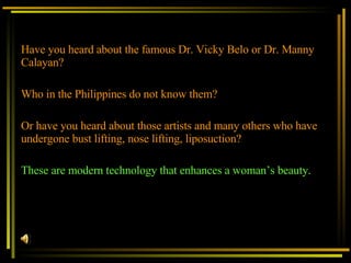 Have you heard about the famous Dr. Vicky Belo or Dr. Manny Calayan? Who in the Philippines do not know them?   Or have you heard about those artists and many others who have undergone bust lifting, nose lifting, liposuction? These are modern technology that enhances a woman’s beauty. 