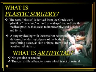 WHAT IS  PLASTIC SURGERY ? The word "plastic" is derived from the Greek word “ plastikos” meaning "to mold or reshape" and reflects the medical practice that seeks to improve physical function and form.   A surgery dealing with the repair or restoration of injured, deformed, or destroyed parts of the body, esp. by transferring tissue, as skin or bone, from other parts or from another individual  . WHAT IS  ARTIFICIAL ? Not genuine or natural. Thus, an artificial beauty is one which is not or natural.   