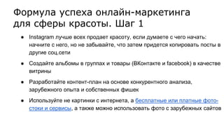 Формула успеха онлайн-маркетинга
для сферы красоты. Шаг 1
● Instagram лучше всех продает красоту, если думаете с чего начать:
начните с него, но не забывайте, что затем придется копировать посты в
другие соц.сети
● Создайте альбомы в группах и товары (ВКонтакте и facebook) в качестве
витрины
● Разработайте контент-план на основе конкурентного анализа,
зарубежного опыта и собственных фишек
● Используйте не картинки с интернета, а бесплатные или платные фото-
стоки и сервисы, а также можно использовать фото с зарубежных сайтов
 