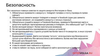 Безопасность
Вот несколько главных советов по защите аккаунта Инстаграм от бана:
1. Обязательно привяжите к аккаунту в Instagram телефон и почту (проверьте прямо
сейчас!)
2. Обязательно свяжите аккаунт Instagram и аккаунт в facebook (один раз свяжите:
инстаграм запомнит, не создавайте аккаунты с личных страниц!)
3. Обязательно создайте аккаунт в Facebook Business, привяжите банковскую карту и
запустите пробную таргетированную рекламу в Instagram. Это небольшой “щит” от бана.
4. Более молодой аккаунт: более пристальное внимание.
5. Не авторизовывайтесь одновременно с разных устройств!
6. Не авторизовывайтесь с одного устройства более чем в 5-ти аккаунтах, в иных случаях
используйте IP прокси.
7. Выдерживайте время. Дайте инстаграму “остыть”, если выслали код безопасности:
лучше сутки обойтись без автопостинга и автолайкинга. Более жесткие нарушения:
больший срок бездействия.
8. В самой программе автолайкинга:
● ставьте низкий темп лайкинга и подписок;
● ставьте лайкинг на паузу, если собирается зайти залогиниться в Instagram.
 