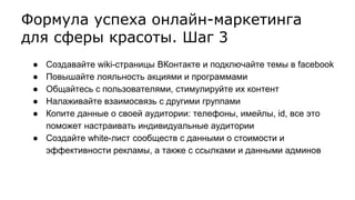 Формула успеха онлайн-маркетинга
для сферы красоты. Шаг 3
● Создавайте wiki-страницы ВКонтакте и подключайте темы в facebook
● Повышайте лояльность акциями и программами
● Общайтесь с пользователями, стимулируйте их контент
● Налаживайте взаимосвязь с другими группами
● Копите данные о своей аудитории: телефоны, имейлы, id, все это
поможет настраивать индивидуальные аудитории
● Создайте white-лист сообществ с данными о стоимости и
эффективности рекламы, а также с ссылками и данными админов
 