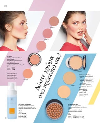 102
150 ml
10377
Ελλάδα: € 7,99
(€ 5,33 ανά 100 ml)
Κύπρος: € 7,99
(€ 5,33 ανά 100 ml)
Δώστεχρώμα
στοπρόσωπόσας!
4 g
Ελλάδα: € 12,99
Κύπρος: € 12,99
10441-1 Warm Peach
10441-2 Cold Berry
10441-4 Warm Berry
10441-5 Cold Apricot
01 | Blush
• Απαλή, μεταξένια σύνθεση για
φυσική λάμψη
• Με καθαρά μεταλλικά στοιχεία
και Phycocorail®
• Με μικροσωματίδια που
χαρίζουν ματ όψη στην επιδερμίδα
9 g
Ελλάδα: € 14,99
Κύπρος: € 14,99
10440-1 Sand
10440-2 Caramel
10440-3 Apricot
18 g
10068
Ελλάδα: € 16,99 (€ 94,39 ανά 100 g)
Κύπρος: € 15,99 (€ 88,83 ανά 100 g)
02 | Compact Πούδρα
• Ματ όψη – ιδανική για καθ‘
οδόν
• Απαλή, μεταξένια σύνθεση,
που χαρίζει λάμψη στην
επιδερμίδα και της επιτρέπει
να αναπνέει
• Με καθαρά μεταλλικά
στοιχεία και Phycocorail®
04 | Bronzing Pearls
• Πούδρα σε μορφή πέρλας
• Χαρίζει ένα καλοκαιρινό look όλο τον
χρόνο
• Ενδείκνυται για να τονίσει τα
ζυγωματικά και το ντεκολτέ
102
03 | Αφρός Καθαρισμού
Η πλούσια σύνθεση του αφρού
καθαρίζει την επιδερμίδα με ήπιο
τρόπο και απομακρύνει το make-up.
 