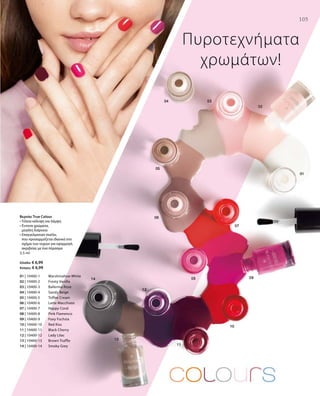 105105
01 | 10400-1 	 Marshmallow White
02 | 10400-2 	 Frosty Vanilla
03 | 10400-3 	 Ballerina Rose
04 | 10400-4 	 Sandy Beige
05 | 10400-5 	 Toffee Cream
06 | 10400-6 	 Latte Macchiato
07 | 10400-7 	 Happy Coral
08 | 10400-8 	 Pink Flamenco
09 | 10400-9 	 Foxy Fuchsia
10 | 10400-10 	 Red Kiss
11 | 10400-11 	 Black Cherry
12 | 10400-12 	 Lady Lilac
13 | 10400-13 	 Brown Truffle
14 | 10400-14 	 Smoky Grey
5,5 ml
Ελλάδα: € 6,99
Κύπρος: € 6,99
Πυροτεχνήματα
χρωμάτων!
Βερνίκι True Colour
• Τέλεια κάλυψη και λάμψη
• Έντονα χρώματα,
μεγάλη διάρκεια
• Επαγγελματικό πινέλο,
που προσαρμόζεται ιδανικά στο
σχήμα των νυχιών για εφαρμογή
ακριβείας με ένα πέρασμα
 