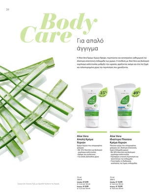 20
Aloe Vera
35%
Aloe Vera
40%
75 ml
20610
Ελλάδα: € 9,99
(€ 13,32 ανά 100 ml)
Κύπρος: € 9,99
(€ 13,32 ανά 100 ml)
75 ml
20613
Ελλάδα: € 10,99
(€ 14,65 ανά 100 ml)
Κύπρος: € 10,99
(€ 14,65 ανά 100 ml)
Συγκριτικές Λιανικές Τιμές με Ομοειδή Προϊόντα της Αγοράς
20
Για απαλό
άγγιγμα
Η Aloe Vera Κρέμα Χεριών θρέφει, περιποιείται και καταπραΰνει καθημερινά την
ιδιαίτερα απαιτητική επιδερμίδα των χεριών. Η σύνθεση με Aloe Vera και βιολογικό
εκχύλισμα καλέντουλας ρυθμίζει την υγρασία, χαρίζοντας ακόμα και στα πιο ξηρά
και ταλαιπωρημένα χέρια την περιποίηση που χρειάζονται.
Aloe Vera
Απαλή Κρέμα
Χεριών
Κρέμα Χεριών που απορροφάται
γρήγορα
• Με 35% Aloe Vera και βιολογικό
εκχύλισμα καλέντουλας
• Θρέφει και ενυδατώνει
• Για απαλά, βελούδινα χέρια
Aloe Vera
Ιδιαίτερα Πλούσια
Κρέμα Χεριών
Πλούσια κρέμα που απορροφάται
γρήγορα, για ιδιαίτερα απαιτητική,
ξηρή επιδερμίδα χεριών
• Με 40% Aloe Vera και βιολογικό
εκχύλισμα καλέντουλας
• Προσφέρει εντατική περιποίηση και
προστατεύει την επιδερμίδα
• Υποστήρίζει τη διαδικασία
ανάπλασης της ξηρής επιδερμίδας
 