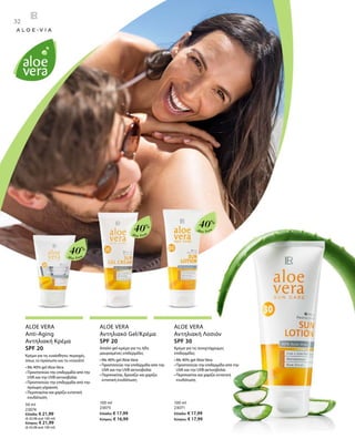 32
Aloe Vera
Aloe Vera
40%
40%
Aloe Vera
40%
50 ml
23074
Ελλάδα: € 21,99
(€ 43,98 ανά 100 ml)
Κύπρος: € 21,99
(€ 43,98 ανά 100 ml)
100 ml
23075
Ελλάδα: € 17,99
Κύπρος: € 16,99
100 ml
23071
Ελλάδα: € 17,99
Κύπρος: € 17,99
32
ALOE VERA
Anti-Aging
Αντηλιακή Κρέμα
SPF 20
Κρέμα για τις ευαίσθητες περιοχές,
όπως το πρόσωπο και το ντεκολτέ
• Με 40% gel Aloe Vera
• Προστατεύει την επιδερμίδα από την
UVA και την UVB ακτινοβολία
• Προστατεύει την επιδερμίδα από την
πρόωρη γήρανση
• Περιποιείται και χαρίζει εντατική
ενυδάτωση
ALOE VERA
Αντηλιακό Gel/Κρέμα
SPF 20
Απαλό gel-κρέμα για τις ήδη
μαυρισμένες επιδερμίδες
• Με 40% gel Aloe Vera
• Προστατεύει την επιδερμίδα από την
UVA και την UVB ακτινοβολία
• Περιποιείται, δροσίζει και χαρίζει
εντατική ενυδάτωση
ALOE VERA
Αντηλιακή Λοσιόν
SPF 30
Κρέμα για τις ανοιχτόχρωμες
επιδερμίδες
• Με 40% gel Aloe Vera
• Προστατεύει την επιδερμίδα από την
UVA και την UVB ακτινοβολία
• Περιποιείται και χαρίζει εντατική
ενυδάτωση
 