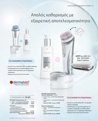 3737
ΔΩΡΟ με κάθε Σετ:
Μία ZEITGARD
Θήκη Ταξιδίου
LR ZEITGARD CLEANSING SYSTEM |
ΔΩΡΟ ZEITGARD ΘήκηΤαξιδίου	
ΣΥΝΟΛΟ ΜΕΜΟΝΩΜΕΝΩΝ ΠΡΟΪΟΝΤΩΝ € 219,98
ΕΙΔΙΚΗ ΤΙΜΗ ΣΕΤ ΜΟΝΟ  Ελλάδα: € 199,99
 Κύπρος από € 213,98 μόνο € 194,99
Συγκριτικές Λιανικές Τιμές με Ομοειδή Προϊόντα της Αγοράς
Απαλός καθαρισμός με
εξαιρετική αποτελεσματικότητα
ΓΙΑ ΚΑΝΟΝΙΚΗ ΕΠΙΔΕΡΜΙΔΑ
ΓΙΑ ΕΥΑΙΣΘΗΤΗ ΕΠΙΔΕΡΜΙΔΑ
• Δυνατές ίνες με MicroSilver BGTM
για βαθύ καθαρισμό
• Συμπληρωματικά ένα ελαφρώς αφρίζον Gel με
σύνθεση ειδικά σχεδιασμένη για το πρόγραμμα
καθαρισμού
• Ελεγμένο από το Ινστιτούτο Dermatest
•	Απαλές ίνες με MicroSilver BGTM
για λαμπερά
καθαρή επιδερμίδα
•	Απαλή Κρέμα, που έχει αναπτυχθεί για την
ευαίσθητη επιδερμίδα με σύνθεση ειδικά
σχεδιασμένη για το πρόγραμμα καθαρισμού
•  Ελεγμένο από το Ινστιτούτο Dermatest
All Skin Types – για Κανονική Επιδερμίδα
ZEITGARD Cleansing System-Kit
70036
Προϊόντα Καθαρισμού
Ελλάδα: € 27,99 · Κύπρος: € 26,99
Ελλάδα: € 19,99 · Κύπρος: € 18,99
Βουρτσάκι Καθαρισμού
Classic – για Κανονική Επιδερμίδα
Sensitive Skin – για Ευαίσθητη Επιδερμίδα
Soft – για Ευαίσθητη Επιδερμίδα
ΕΞΟΙΚΟΝΟΜΕΙΤΕ ΜΕ ΤΟ ΣΕΤ
Classic – για Κανονική Επιδερμίδα
ZEITGARD 1
1 x Προϊόν Καθαρισμού
€ 199,99
€ 19,99
70000
70001
70003
70004
ZEITGARD Cleansing System
· 125 ml
Soft – για Ευαίσθητη Επιδερμίδα 70037
 