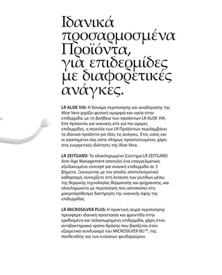 Ιδανικά
προσαρμοσμένα
Προϊόντα,
για επιδερμίδες
με διαφορετικές
ανάγκες.
LR ALOE VIA: Η δύναμη περιποίησης και αναδόμησης της
Aloe Vera χαρίζει φυσική ομορφιά και υγεία στην
επιδερμίδα, με τη βοήθεια των προϊόντων LR ALOE VIA.
Είτε πρόκειται για νεανικές είτε για πιο ώριμες
επιδερμίδες, η ποικιλία των LR Προϊόντων περιλαμβάνει
τα ιδανικά προϊόντα για όλες τις ανάγκες. Έτσι, εσείς και
οι αγαπημένοι σας είστε πλήρως προστατευμένοι, χάρη
στις ευεργετικές ιδιότητες της Aloe Vera.
LR ZEITGARD: Το ολοκληρωμένο Σύστημα LR ZEITGARD
Anti-Age Management αποτελεί ένα επαγγελματικό,
εξειδικευμένο concept για νεανική επιδερμίδα σε 3
βήματα. Ξεκινώντας με τον απαλό, αποτελεσματικό
καθαρισμό, συνεχίζετε στη λείανση των ρυτίδων μέσω
της θερμικής τεχνολογίας θέρμανσης και ψύχρανσης, και
ολοκληρώνετε με περιποίηση που αποσκοπεί στη
μακροπρόθεσμη διατήρηση της νεανικής όψης της
επιδερμίδας
LR MICROSILVER PLUS: Η πρακτική σειρά περιποίησης
προσφέρει ιδανική προστασία και φροντίδα στην
ερεθισμένη και ταλαιπωρημένη επιδερμίδα, χάρη στον
αντιβακτηριακό τρόπο δράσης που βασίζεται στον
εξαιρετικό συνδυασμό του MICROSILVER BGTM
, της
πανθενόλης και των ενώσεων ψευδαργύρου.
 
