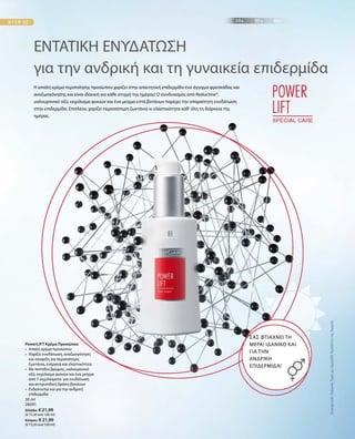 30 ml
28091
Ελλάδα: € 21,99
(€ 73,30 ανά 100 ml)
Κύπρος: € 21,99
(€ 73,30 ανά 100 ml)
ΣυγκριτικέςΛιανικέςΤιμέςμεΟμοειδήΠροϊόντατηςΑγοράς
PowerLIFT Κρέμα Προσώπου
•	Απαλή κρέμα προσώπου
•	Χαρίζει ενυδάτωση, αναζωογόνηση
και σύσφιξη για περισσότερη
ζωντάνια, ενέργεια και ελαστικότητα
•	Με πεπτίδια βρώμης, υαλουρονικό
οξύ, εκχύλισμα φυκιών και ένα μείγμα
από 7 εκχυλίσματα για ενυδάτωση
και αντιρυτιδική δράση βοτάνων
•	Ενδείκνυται και για την ανδρική
επιδερμίδα
ΕΝΤΑΤΙΚΗ ΕΝΥΔΑΤΩΣΗ
για την ανδρική και τη γυναικεία επιδερμίδα
Η απαλή κρέμα περιποίησης προσώπου χαρίζει στην απαιτητική επιδερμίδα ένα άγγιγμα φρεσκάδας και
αναζωογόνησης και είναι ιδανική για κάθε στιγμή της ημέρας! Ο συνδυασμός από Reductine®,
υαλουρονικό οξύ, εκχύλισμα φυκιών και ένα μείγμα επτά βοτάνων παρέχει την απαραίτητη ενυδάτωση
στην επιδερμίδα. Επιπλέον, χαρίζει περισσότερη ζωντάνια κι ελαστικότητα καθ‘ όλη τη διάρκεια της
ημέρας.
ΣΑΣ ΦΤΙΑΧΝΕΙ ΤΗ
ΜΕΡΑ! ΙΔΑΝΙΚΟ ΚΑΙ
ΓΙΑ ΤΗΝ
ΑΝΔΡΙΚΗ
ΕΠΙΔΕΡΜΙΔΑ!
 