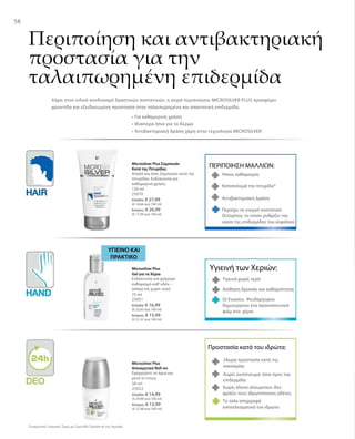 5858
Συγκριτικές Λιανικές Τιμές με Ομοειδή Προϊόντα της Αγοράς
150 ml
25070
Ελλάδα: € 27,99
(€ 18,66 ανά 100 ml)
Κύπρος: € 26,99
(€ 17,99 ανά 100 ml)
ΠΕΡΙΠΟΙΗΣΗ ΜΑΛΛΙΩΝ:
Ήπιος καθαρισμός
Καταπολεμά την πιτυρίδα*
Αντιβακτηριακή Δράση
Microsilver Plus Σαμπουάν
Κατά της Πιτυρίδας
Απαλό και ήπιο Σαμπουάν κατά της
πιτυρίδας. Ενδείκνυται για
καθημερινή χρήση.
Περιέχει το ενεργό συστατικό
Octopirox, το οποίο ρυθμίζει την
υγεία της επιδερμίδας του κεφαλιού
Περιποίηση και αντιβακτηριακή
προστασία για την
ταλαιπωρημένη επιδερμίδα
Χάρη στον ειδικό συνδυασμό δραστικών συστατικών, η σειρά περιποίησης MICROSILVER PLUS προσφέρει
φροντίδα και εξειδικευμένη προστασία στην ταλαιπωρημένη και απαιτητική επιδερμίδα.
• Για καθημερινή χρήση
• Ιδιαίτερα ήπια για το δέρμα
• Αντιβακτηριακή δράση χάρη στην τεχνολογία MICROSILVER
75 ml
25051
Ελλάδα: € 16,99
(€ 22,65 ανά 100 ml)
Κύπρος: € 15,99
(€ 21,32 ανά 100 ml)
ΥΓΙΕΙΝO ΚΑΙ
ΠΡΑΚΤΙΚO
Υγιεινή των Χεριών:
Υγιεινή χωρίς νερό
Αίσθηση δροσιάς και καθαριότητας
Οι Ενώσεις Ψευδαργύρου
δημιουργούν ένα προστατευτικό
φιλμ στα χέρια
Microsilver Plus
Gel για τα Χέρια
Ενδείκνυται για γρήγορο
καθαρισμό καθ’οδόν –
ακόμα και χωρίς νερό.
50 ml
25022
Ελλάδα: € 14,99
(€ 29,98 ανά 100 ml)
Κύπρος: € 13,99
(€ 27,98 ανά 100 ml)
Προστασία κατά του ιδρώτα:
24ωρη προστασία κατά της
κακοσμίας
Χωρίς οινόπνευμα: ήπιο προς την
επιδερμίδα
Χωρίς άλατα αλουμινίου: δεν
φράζει τους ιδρωτοποιούς αδένες
Το ταλκ απορροφά
αποτελεσματικά τον ιδρώτα
Microsilver Plus
Αποσμητικό Roll-on
Εφαρμόστε το πρωί και
μετά το ντους.
 