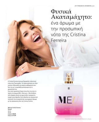 6565LR ΓΥΝΑΙΚΕΙΑ ΑΡΩΜΑΤΑ |
50 ml
30120
Ελλάδα: € 38,99
Κύπρος: € 37,99
H Cristina Ferreira είναι μια δημοφιλής τηλεοπτική
σταρ στην Πορτογαλία. Ως παρουσιάστρια και show
woman ενθουσιάζει και μαγεύει καθημερινά τους
fans της με τη συμπαθή φυσιογνωμία και τη
φυσικότητά της.
Ένα πολύ προσωπικό δώρο στους fans της είναι το
πρώτο της άρωμα MEU, «δικό μου». Μια σύνθεση
από ελαφρώς γλυκό και φρουτώδες περγαμόντο,
κομψό τριαντάφυλλο, ζεστή βανίλια και σαγηνευτικό
πατσουλί. Ένα συναρπαστικό, ακαταμάχητο Άρωμα
με την προσωπική νότα της Cristina Ferreira.
Φυσικά
Ακαταμάχητο:
ένα άρωμα με
την προσωπική
νότα της Cristina
Ferreira
MEU by Cristina Ferreira
Άρωμα
Συγκριτικές Λιανικές Τιμές με Ομοειδή Προϊόντα της Αγοράς
 