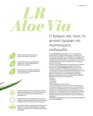 77LR ALOE VIA |
Η σειρά LR ALOE VIA δημιουργήθηκε για να σας προσφέρει τις
περιποιητικές και αναζωογονητικές ιδιότητες της Aloe Vera, για
φυσικά όμορφη επιδερμίδα που ακτινοβολεί υγεία. Ανεξάρτητα από
την ηλικία σας, στη μεγάλη γκάμα των προϊόντων μας θα βρείτε τα
κατάλληλα προϊόντα που ταιριάζουν στις ανάγκες σας. Έτσι, εσείς και
οι αγαπημένοι σας είστε πλήρως εφοδιασμένοι με τις ευεργετικές
ιδιότητες της Aloe Vera.
Ο πυλώνας της αποτελεσματικότητας των προϊόντων μας: σύμφωνα
με ένα concept περιποίησης που εμπνέει εμπιστοσύνη στους
καταναλωτές, η σειρά LR ALOE VIA συνδυάζει το πολυτιμότερο
συστατικό της Aloe Vera -το καθαρό gel των φύλλων της- με την
15ετή εμπειρία της LR στο χώρο της Aloe Vera περιποίησης. Η υψηλή
περιεκτικότητα σε Aloe Vera, ο αποτελεσματικός συνδυασμός
δραστικών συστατικών και η φυσική δύναμη των πολύτιμων
βιολογικών εκχυλισμάτων, κάνουν τη σειρά περιποίησης LR ALOE
VIA μοναδική και εξαιρετικά αποτελεσματική:
• αναδομεί
• ενυδατώνει
• καταπραΰνει
• προστατεύει
100% χωρίς parabens και ορυκτά έλαια
Το Ινστιτούτο IASC (International Aloe Science Council) διενεργεί
συστηματικούς ελέγχους, οι οποίοι εγγυώνται την υψηλή ποιότητα
της Aloe Vera που χρησιμοποιούμε, από την παραγωγή έως και την
επεξεργασία. Το ανεξάρτητο Ινστιτούτο Dermatest πιστοποιεί τη
συμβατότητα με την επιδερμίδα. Έχει κατατεθεί Αίτηση για Δίπλωμα
Ευρεσιτεχνίας για 28 Προϊόντα της σειράς LR ALOE VIA, χάρη στο
μοναδικό συνδυασμό από gel Aloe Vera και διαφορετικά βιολογικά
εκχυλίσματα.
Οδηγηθείτε κι εσείς στο δρόμο προς τη φυσικά όμορφη επιδερμίδα,
με τη σειρά LR ALOE VIA.
Ο δρόμος σας προς τη
φυσικά όμορφη και
περιποιημένη
επιδερμίδα
Το Aloe Vera gel υπόκειται σε συνεχείς ελέγχους από το
διεθνώς αναγνωρισμένο Ινστιτούτο IASC (International
Aloe Science Council), κατά την παραγωγή και την
επεξεργασία του.
Η συμβατότητα με την επιδερμίδα όλων των Aloe Vera
Προϊόντων πιστοποιείται από τα διεθνώς αναγνωρισμένα,
ανεξάρτητα Ινστιτούτα Dermatest και Derma Consult.
Έχει κατατεθεί Αίτηση για Δίπλωμα Ευρεσιτεχνίας για 28
Προϊόντα της σειράς LR ALOE VIA, χάρη στο μοναδικό
συνδυασμό από gel Aloe Vera και διαφορετικά βιολογικά
εκχυλίσματα.
Υψηλή περιεκτικότητα σε Aloe Vera, για
εντατική περιποίηση και ανάπλαση
Εμπλουτισμένο με περιποιητικά βιολογικά
εκχυλίσματα - ειδικά προσαρμοσμένα σε
κάθε ανάγκη περιποίησης
Όλα τα προϊόντα είναι 100% χωρίς parabens
και ορυκτά έλαια, για επιπλέον φυσικότητα
και αποτελεσματικότητα
 