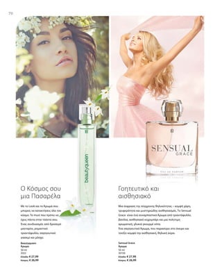 70
50 ml
3322
Ελλάδα: € 27,99
Κύπρος: € 26,99
50 ml
30150
Ελλάδα: € 27,99
Κύπρος: € 26,99
70
Ο Κόσμος σου
μια Πασαρέλα
Με το Look και το Άρωμά σου
μπορείς να κατακτήσεις όλο τον
κόσμο. Τo must που πρέπει να
έχεις πάντα στην τσάντα σου.
Ένας συνδυασμός από δροσερό
μανταρίνι, ρομαντικό
τριαντάφυλλο, σαγηνευτικό
γιασεμί και μόσχο.
Γοητευτικό και
αισθησιακό
Μια έκφραση της σύγχρονης θηλυκότητας – κομψή χάρη,
τρυφερότητα και μυστηριώδης αισθησιασμός. Το Sensual
Grace είναι ένα συναρπαστικό Άρωμα από τριαντάφυλλο,
βανίλια, αισθησιακό κεχριμπάρι και μια πολύτιμη
αρωματική, γλυκιά γκουρμέ νότα.
Ένα σαγηνευτικό Άρωμα, που παρασύρει στο όνειρο και
τονίζει κομψά την αισθησιακή, θηλυκή αύρα.
Beautyqueen
Άρωμα
Sensual Grace
Άρωμα
 