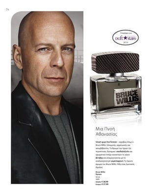 7676
50 ml
3505
Ελλάδα: € 38,99
Κύπρος: € 37,99
Υποψήφιο για:
Smart guys live forever – ακριβώς όπως ο
Bruce Willis. Ειλικρινής, αρρενωπός και
ασυμβίβαστος. Το Άρωμα του ήρωα της
περιπέτειας: δυναμικό σανδαλόξυλο και
αρωματικό πιπέρι συναντούν το γήινο
βετιβέρ και αναμειγνύονται με το
αναζωογονητικό γκρέιπφρουτ. Το πρώτο
άρωμα του Bruce Willis. Ήδη ένας ζωντανός
Θρύλος.
Μια Πνοή
Αθανασίας
Bruce Willis
Άρωμα
 