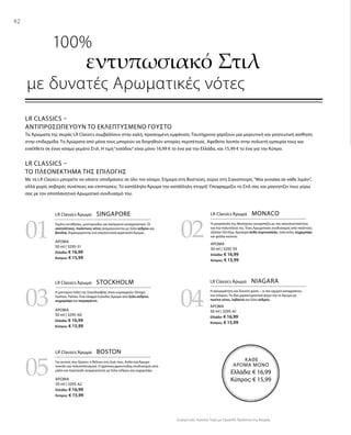 82
03
05
04
0201
ΚΑΘΕ
ΑΡΩΜΑ ΜΟΝΟ
Ελλάδα: € 16,99
Κύπρος: € 15,99
ΑΡΩΜΑ
50 ml | 3295-51
Ελλάδα: € 16,99
Κύπρος: € 15,99
ΑΡΩΜΑ
50 ml | 3295-60
Ελλάδα: € 16,99
Κύπρος: € 15,99
ΑΡΩΜΑ
50 ml | 3295-62
Ελλάδα: € 16,99
Κύπρος: € 15,99
ΑΡΩΜΑ
50 ml | 3295-59
Ελλάδα: € 16,99
Κύπρος: € 15,99
ΑΡΩΜΑ
50 ml | 3295-61
Ελλάδα: € 16,99
Κύπρος: € 15,99
Συγκριτικές Λιανικές Τιμές με Ομοειδή Προϊόντα της Αγοράς
LR CLASSICS –
ΑΝΤΙΠΡΟΣΩΠΕΎΟΥΝ ΤΟ ΕΚΛΕΠΤΥΣΜΈΝΟ ΓΟΎΣΤΟ
Τα Αρώματα της σειράς LR Classics συμβάλλουν στην καλή, προσεγμένη εμφάνιση. Ταυτόχρονα χαρίζουν μια μαγευτική και γοητευτική αίσθηση
στην επιδερμίδα. Τα Αρώματα από μόνα τους μπορούν να διηγηθούν ιστορίες περιπέτειας. Αφεθείτε λοιπόν στην πολυετή εμπειρία τους και
εισέλθετε σε έναν κόσμο γεμάτο Στιλ. Η τιμή“εισόδου”είναι μόνο 16,99 € το ένα για την Ελλάδα, και 15,99 € το ένα για την Κύπρο.
LR CLASSICS –
ΤΟ ΠΛΕΟΝΈΚΤΗΜΑ ΤΗΣ ΕΠΙΛΟΓΉΣ
Με τα LR Classics μπορείτε να κάνετε αποδράσεις σε όλο τον κόσμο. Σήμερα στη Βοστώνη, αύριο στη Σιγκαπούρη.“Μια γυναίκα σε κάθε λιμάνι”,
αλλά χωρίς σοβαρές συνέπειες και επιπτώσεις. Το κατάλληλο Άρωμα την κατάλληλη στιγμή! Υπογραμμίζει το Στιλ σας και μαγνητίζει τους γύρω
σας με τον αποπλανητικό Αρωματικό συνδυασμό του.
	 100%
εντυπωσιακό Στιλ
με δυνατές Αρωματικές νότες
LR Classics Άρωμα  SINGAPORE
Γεμάτο αντιθέσεις, μυστηριώδες και ασύγκριτα συναρπαστικό. Οι
ανατολίτικες, πικάντικες νότες αναμειγνύονται με ξύλο κέδρου και
βανίλια, δημιουργώντας ένα σαγηνευτικά αρρενωπό Άρωμα.
LR Classics Άρωμα  MONACO
Η μητρόπολη της Μεσογείου συναρπάζει με την αποκλειστικότητα
και την πολυτέλειά της. Ένας Αρωματικός συνδυασμός από πικάντικο,
εξαίσιο τζίντζερ, δροσερά άνθη πορτοκαλιάς, πολυτελές κεχριμπάρι
και φύλλα καπνού.
LR Classics Άρωμα  STOCKHOLM
Η μοντέρνα πόλη της Σκανδιναβίας όπου κυριαρχούν: Design,
Fashion, Parties. Ένα ελαφρά ξυλώδες Άρωμα από ξύλο κέδρου,
κεχριμπάρι και περγαμόντο.
LR Classics Άρωμα  NIAGARA
Η ασυγκράτητη και δυνατή φύση – οι πιο ισχυροί καταρράκτες
του κόσμου. Τα ίδια χαρακτηριστικά φέρει και το Άρωμα με
marine νότες, λεβάντα και ξύλο κέδρου.
LR Classics Άρωμα  BOSTON
Για αυτούς που ξέρουν τι θέλουν στη ζωή τους. Απλά ένα Άρωμα
ποικίλο και πολυπολιτισμικό. Ο φρέσκος,φρουτώδης συνδυασμός από
μήλο και πορτοκάλι αναμειγνύεται με ξύλο κέδρου και κεχριμπάρι.
82
 