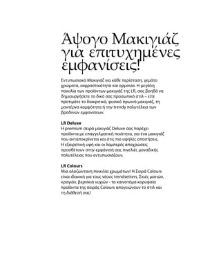 Άψογο Μακιγιάζ
για επιτυχημένες
εμφανίσεις!
Εντυπωσιακό Μακιγιάζ για κάθε περίσταση, γεμάτο
χρώματα, εκφραστικότητα και αρμονία. Η μεγάλη
ποικιλία των προϊόντων μακιγιάζ της LR, σας βοηθά να
δημιουργήσετε το δικό σας προσωπικό στιλ – είτε
προτιμάτε το διακριτικό, φυσικό πρωινό μακιγιάζ, τη
μοντέρνα κομψότητα ή την trendy πολυτέλεια των
βραδινών εμφανίσεων.
LR Deluxe
Η premium σειρά μακιγιάζ Deluxe σας παρέχει
προϊόντα με επαγγελματική ποιότητα, για ένα μακιγιάζ
που ανταποκρίνεται και στις πιο υψηλές απαιτήσεις.
Η εξαιρετική υφή και οι λαμπερές αποχρώσεις
προσθέτουν στην εμφάνισή σας πινελιές μοναδικής
πολυτέλειας που εντυπωσιάζουν.
LR Colours
Μια ολοζώντανη ποικιλία χρωμάτων! Η Σειρά Colours
είναι ιδανική για τους νέους trendsetters. Σκιές ματιών,
κραγιόν, βερνίκια νυχιών - τα καινοτόμα κορυφαία
προϊόντα της σειράς Colours απογειώνουν το στιλ και
τη διάθεσή σας!
 