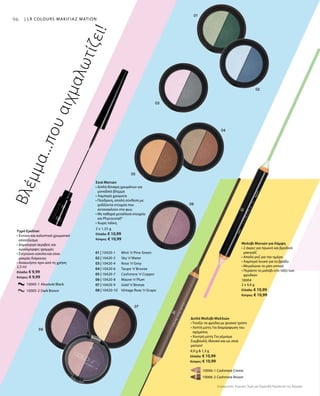 9696 | LR COLOURS ΜΑΚΙΓΙΑΖ ΜΑΤΙΩΝ
01 | 10420-1 	 Mint ’n’Pine Green
02 | 10420-3 	 Sky ’n’Water
03 | 10420-4 	 Rose ’n’Grey
04 | 10420-6 	 Taupe ’n’Bronze
05 | 10420-7 	 Cashmere ’n’Copper
06 | 10420-8 	 Mauve ’n’Plum
07 | 10420-9 	 Gold ’n’Bronze
08 | 10420-10 	 Vintage Rose ’n’Grape
		 10005-1 Absolute Black
		 10005-2 Dark Brown
2,5 ml
Ελλάδα: € 9,99
Κύπρος: € 9,99
		 10006-1 Cashmere Creme
		 10006-2 Cashmere Brown
4,9 g  1,3 g
Ελλάδα: € 10,99
Κύπρος: € 10,99
10004
2 x 4,6 g
Ελλάδα: € 10,99
Κύπρος: € 10,99
2 x 1,25 g
Ελλάδα: € 10,99
Κύπρος: € 10,99
Συγκριτικές Λιανικές Τιμές με Ομοειδή Προϊόντα της Αγοράς
Βλέμμα...πουαιχμαλωτίζει!
Υγρό Eyeliner
• Έντονο και καλυπτικό χρωματικό
αποτέλεσμα
• Δημιουργεί ακριβείς και
ομοιόμορφες γραμμές
• Στεγνώνει εύκολα και είναι
μακράς διάρκειας
• Ανακινήστε πριν από τη χρήση
Διπλό Μολύβι Μαλλιών
• Τονίζει τα φρύδια με φυσικό τρόπο
• Λεπτή μύτη: Για διαμόρφωση του
σχήματος
• Χοντρή μύτη: Για γέμισμα
Συμβουλή: Ιδανικό και ως σκιά
ματιών!
Μολύβι Ματιών για Λάμψη
• 2 άκρες για πρωινό και βραδινό
μακιγιάζ
• Απαλό ροζ για την ημέρα
• Λαμπερό λευκό για το βράδυ
• Μεγαλώνει το μάτι οπτικά
• Περάστε το μολύβι στο τόξο των
φρυδιών
Σκιά Ματιών
• Διπλή δύναμη χρωμάτων για
μοναδικό βλέμμα
• Λαμπερά χρώματα
• Πούδρινη, απαλή σύνθεση με
ιριδίζοντα στοιχεία που
αντανακλούν στο φως
• Με καθαρά μεταλλικά στοιχεία
και Phycocorail®
• Χωρίς τάλκη
 
