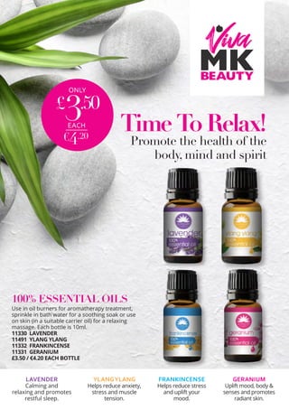 ONLY
£
3.50
€4.20
EACH Time To Relax!
Promote the health of the
body, mind and spirit
100% ESSENTIAL OILS
Use in oil burners for aromatherapy treatment,
sprinkle in bath water for a soothing soak or use
on skin (in a suitable carrier oil) for a relaxing
massage. Each bottle is 10ml.
11330 LAVENDER 	
11491 YLANG YLANG
11332 FRANKINCENSE	
11331 GERANIUM
£3.50 / €4.20 EACH BOTTLE
LAVENDER
Calming and
relaxing and promotes
restful sleep.
FRANKINCENSE
Helps reduce stress
and uplift your
mood.
GERANIUM
Uplift mood, body &
senses and promotes
radiant skin.
YLANGYLANG
Helps reduce anxiety,
stress and muscle
tension.
 