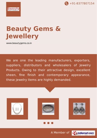 +91-8377807154 
Beauty Gems & 
Jewellery 
www.beautygems.co.in 
We are one the leading manufacturers, exporters, 
suppliers, distributors and wholesalers of Jewelry 
Products. Owing to their attractive design, excellent 
sheen, fine finish and contemporary appearance, 
these jewelry items are highly demanded. 
A Member of 
 