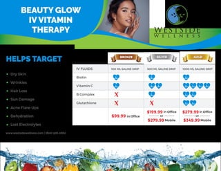IV
VITAMIN
THERAPY
OUR
NURSES
COME
TO
YOU!
BEAUTY GLOW
IV VITAMIN
THERAPY
www.westsidewellness.com | (800) 506-0660
HELPS TARGET
Dry Skin
Wrinkles
Hair Loss
Sun Damage
Acne Flare-Ups
Dehydration
Lost Electrolytes
BRONZE SILVER GOLD
IV FLUIDS
Biotin
Vitamin C
B Complex
Glutathione
100 ML SALINE DRIP 500 ML SALINE DRIP 1000 ML SALINE DRIP
$99.99 in Ofﬁce
$199.99 in Ofﬁce
$279.99 Mobile
or
$279.99in Ofﬁce
$349.99 Mobile
or
 