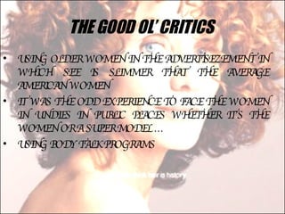 THE GOOD OL’ CRITICS  USING OLDER WOMEN IN THE ADVERTISEZEMENT IN WHICH SEE IS SLIMMER THAT THE AVERAGE AMERICAN WOMEN IT WAS THE ODD EXPERIENCE TO FACE THE WOMEN IN UNDIES IN PUBLIC PLACES WHETHER IT’S THE WOMEN OR A SUPER MODEL … USING BODY TALK PROGRAMS 