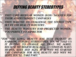 DEFYING BEAUTY STEREOTYPES THEY USED REGULAR WOMEN (NON- MODELS) FOR THEIR ADVERTISEMENT CAMPAIGNS THEY WANTED TO CHALLENGE THE STEREO TYPE SET BY THE BEAUTY INDUSTRY . THE BEAUTY INDUSTRY HAD PROJECTED WOMEN, TOO PERFECT TO ASPIRE FOR “ FOR TOO LONG, BEAUTY HAS BEEN DEFINED BY NARROW, STIFLING STEREOTYPES. YOU’VE TOLD US IT IS TIME TO CHANGE ALL THAT. WE AGREE. BECAUSE WE BELIEVE REAL BEAUTY COMES IN MANY SHAPES, SIZES AND AGES. IT IS WHY WE STARTED THE CAMPAIGN FOR REAL BEAUTY AND WHY WE HOPE YOU’LL  TAKE PART.”  